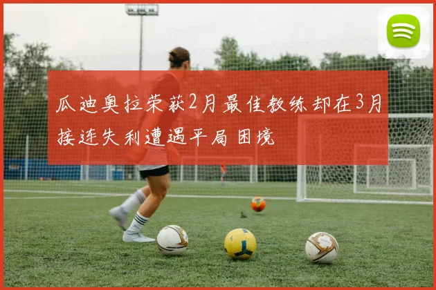 瓜迪奥拉荣获2月最佳教练却在3月接连失利遭遇平局困境