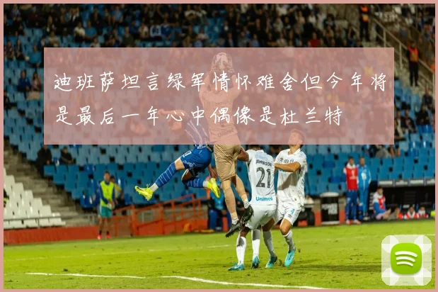迪班萨坦言绿军情怀难舍但今年将是最后一年心中偶像是杜兰特