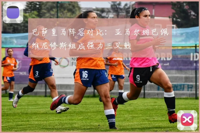 巴萨皇马阵容对比：亚马尔姆巴佩维尼修斯组成强力三叉戟