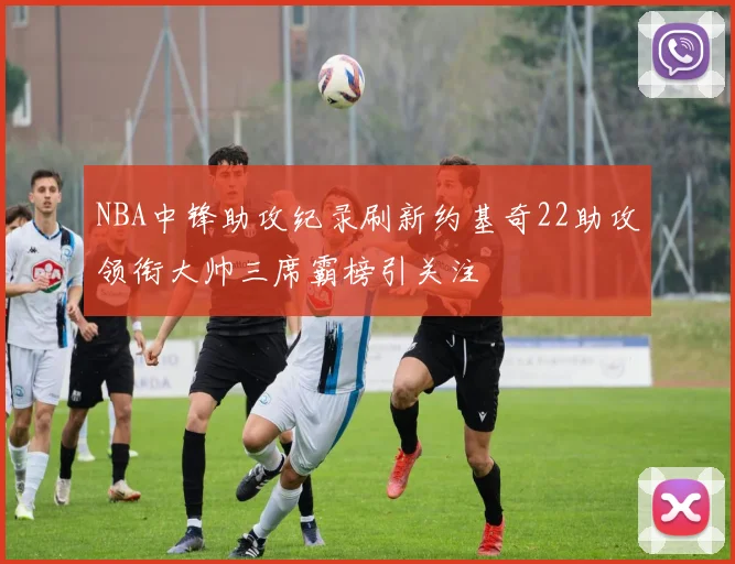 NBA中锋助攻纪录刷新约基奇22助攻领衔大帅三席霸榜引关注
