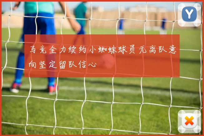 马竞全力续约小蜘蛛球员无离队意向坚定留队信心