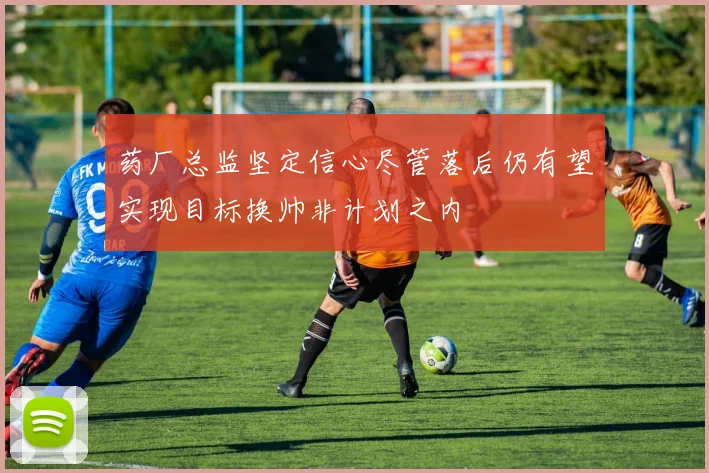 药厂总监坚定信心尽管落后仍有望实现目标换帅非计划之内