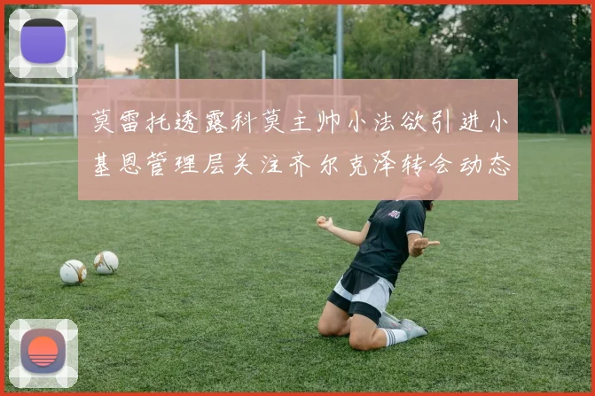 莫雷托透露科莫主帅小法欲引进小基恩管理层关注齐尔克泽转会动态