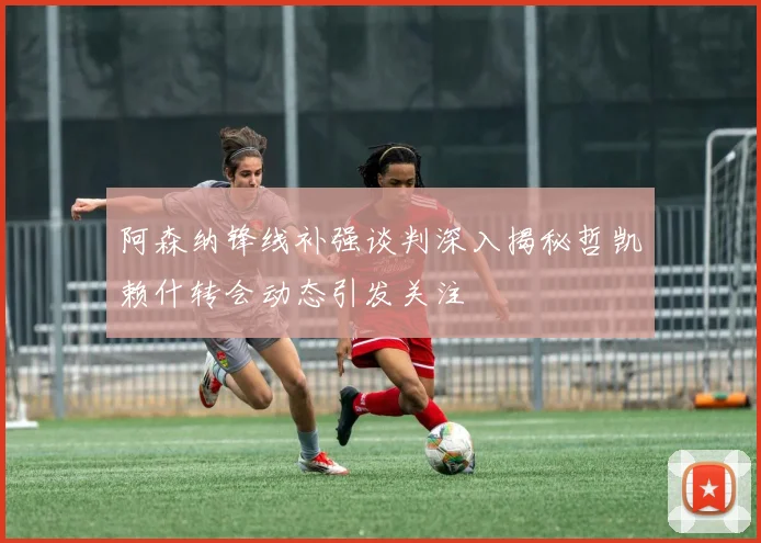 阿森纳锋线补强谈判深入揭秘哲凯赖什转会动态引发关注