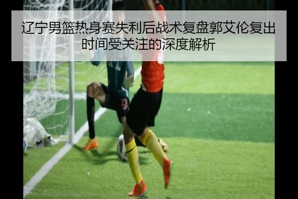 辽宁男篮热身赛失利后战术复盘郭艾伦复出时间受关注的深度解析