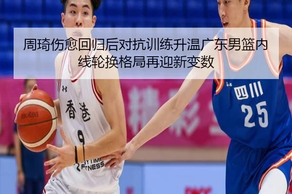 周琦伤愈回归后对抗训练升温广东男篮内线轮换格局再迎新变数