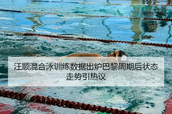 汪顺混合泳训练数据出炉巴黎周期后状态走势引热议