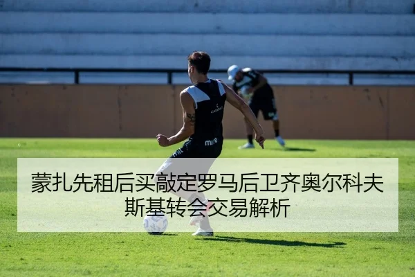 蒙扎先租后买敲定罗马后卫齐奥尔科夫斯基转会交易解析